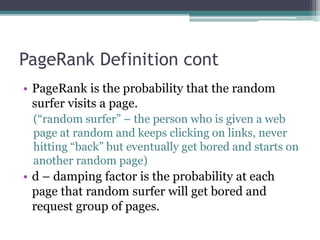 PageRank Definition cont
• PageRank is the probability that the random
surfer visits a page.
(“random surfer” – the person who is given a web
page at random and keeps clicking on links, never
hitting “back” but eventually get bored and starts on
another random page)
• d – damping factor is the probability at each
page that random surfer will get bored and
request group of pages.
 