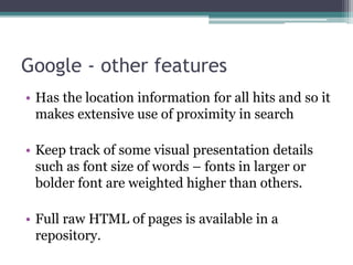 Google - other features
• Has the location information for all hits and so it
makes extensive use of proximity in search
• Keep track of some visual presentation details
such as font size of words – fonts in larger or
bolder font are weighted higher than others.
• Full raw HTML of pages is available in a
repository.
 