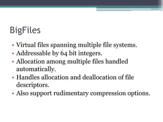 BigFiles
• Virtual files spanning multiple file systems.
• Addressable by 64 bit integers.
• Allocation among multiple files handled
automatically.
• Handles allocation and deallocation of file
descriptors.
• Also support rudimentary compression options.
 
