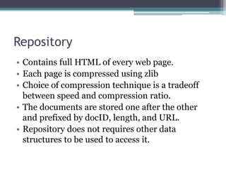 Repository
• Contains full HTML of every web page.
• Each page is compressed using zlib
• Choice of compression technique is a tradeoff
between speed and compression ratio.
• The documents are stored one after the other
and prefixed by docID, length, and URL.
• Repository does not requires other data
structures to be used to access it.
 