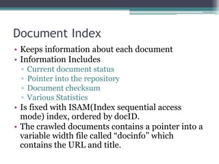 Document Index
• Keeps information about each document
• Information Includes
▫ Current document status
▫ Pointer into the repository
▫ Document checksum
▫ Various Statistics
• Is fixed with ISAM(Index sequential access
mode) index, ordered by docID.
• The crawled documents contains a pointer into a
variable width file called “docinfo” which
contains the URL and title.
 