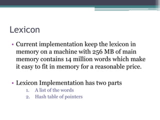 Lexicon
• Current implementation keep the lexicon in
memory on a machine with 256 MB of main
memory contains 14 million words which make
it easy to fit in memory for a reasonable price.
• Lexicon Implementation has two parts
1. A list of the words
2. Hash table of pointers
 
