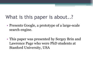 What is this paper is about..?
• Presents Google, a prototype of a large-scale
search engine.
• This paper was presented by Sergey Brin and
Lawrence Page who were PhD students at
Stanford University, USA
 
