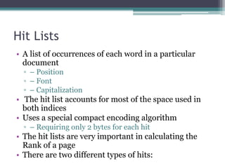 Hit Lists
• A list of occurrences of each word in a particular
document
▫ – Position
▫ – Font
▫ – Capitalization
• The hit list accounts for most of the space used in
both indices
• Uses a special compact encoding algorithm
▫ – Requiring only 2 bytes for each hit
• The hit lists are very important in calculating the
Rank of a page
• There are two different types of hits:
 