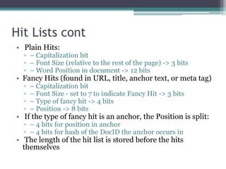 Hit Lists cont
• Plain Hits:
▫ – Capitalization bit
▫ – Font Size (relative to the rest of the page) -> 3 bits
▫ – Word Position in document -> 12 bits
• Fancy Hits (found in URL, title, anchor text, or meta tag)
▫ – Capitalization bit
▫ – Font Size - set to 7 to indicate Fancy Hit -> 3 bits
▫ – Type of fancy hit -> 4 bits
▫ – Position -> 8 bits
• If the type of fancy hit is an anchor, the Position is split:
▫ – 4 bits for position in anchor
▫ – 4 bits for hash of the DocID the anchor occurs in
• The length of the hit list is stored before the hits
themselves
 