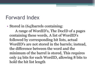 Forward Index
• Stored in (64)barrels containing:
A range of WordID's, The DocID of a pages
containing these words, A list of WordID's
followed by corresponding hit lists, actual
WordID's are not stored in the barrels; instead,
the difference between the word and the
minimum of the barrel is stored, This requires
only 24 bits for each WordID, allowing 8 bits to
hold the hit list length
 