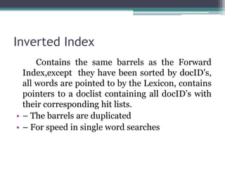 Inverted Index
Contains the same barrels as the Forward
Index,except they have been sorted by docID’s,
all words are pointed to by the Lexicon, contains
pointers to a doclist containing all docID’s with
their corresponding hit lists.
• – The barrels are duplicated
• – For speed in single word searches
 