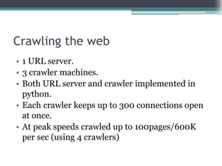 Crawling the web
• 1 URL server.
• 3 crawler machines.
• Both URL server and crawler implemented in
python.
• Each crawler keeps up to 300 connections open
at once.
• At peak speeds crawled up to 100pages/600K
per sec (using 4 crawlers)
 