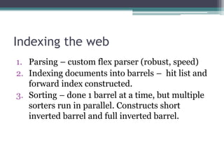 Indexing the web
1. Parsing – custom flex parser (robust, speed)
2. Indexing documents into barrels – hit list and
forward index constructed.
3. Sorting – done 1 barrel at a time, but multiple
sorters run in parallel. Constructs short
inverted barrel and full inverted barrel.
 