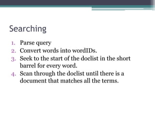 Searching
1. Parse query
2. Convert words into wordIDs.
3. Seek to the start of the doclist in the short
barrel for every word.
4. Scan through the doclist until there is a
document that matches all the terms.
 