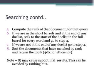 Searching contd..
5. Compute the rank of that document, for that query
6. If we are in the short barrels and at the end of any
doclist, seek to the start of the doclist in the full
barrel for every word and go to step 4.
7. If we are not at the end of any doclist go to step 4.
8. Sort the documents that have matched by rank
and return the top k (40K for efficiency)
Note – 8) may cause suboptimal results. This can be
avoided by ranking hits.
 