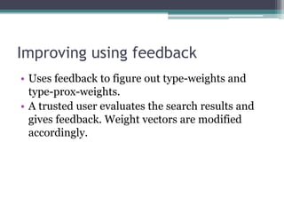 Improving using feedback
• Uses feedback to figure out type-weights and
type-prox-weights.
• A trusted user evaluates the search results and
gives feedback. Weight vectors are modified
accordingly.
 