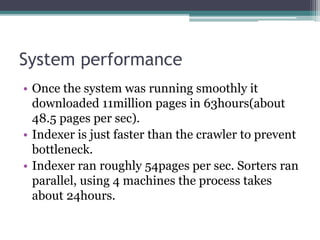 System performance
• Once the system was running smoothly it
downloaded 11million pages in 63hours(about
48.5 pages per sec).
• Indexer is just faster than the crawler to prevent
bottleneck.
• Indexer ran roughly 54pages per sec. Sorters ran
parallel, using 4 machines the process takes
about 24hours.
 