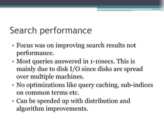Search performance
• Focus was on improving search results not
performance.
• Most queries answered in 1-10secs. This is
mainly due to disk I/O since disks are spread
over multiple machines.
• No optimizations like query caching, sub-indices
on common terms etc.
• Can be speeded up with distribution and
algorithm improvements.
 