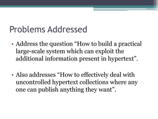 Problems Addressed
• Address the question “How to build a practical
large-scale system which can exploit the
additional information present in hypertext”.
• Also addresses “How to effectively deal with
uncontrolled hypertext collections where any
one can publish anything they want”.
 