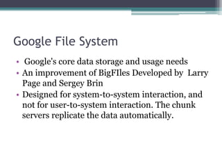 Google File System
• Google's core data storage and usage needs
• An improvement of BigFIles Developed by Larry
Page and Sergey Brin
• Designed for system-to-system interaction, and
not for user-to-system interaction. The chunk
servers replicate the data automatically.
 