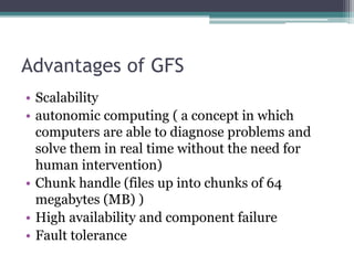 Advantages of GFS
• Scalability
• autonomic computing ( a concept in which
computers are able to diagnose problems and
solve them in real time without the need for
human intervention)
• Chunk handle (files up into chunks of 64
megabytes (MB) )
• High availability and component failure
• Fault tolerance
 