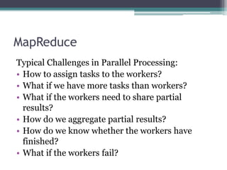 MapReduce
Typical Challenges in Parallel Processing:
• How to assign tasks to the workers?
• What if we have more tasks than workers?
• What if the workers need to share partial
results?
• How do we aggregate partial results?
• How do we know whether the workers have
finished?
• What if the workers fail?
 