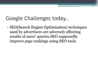 Google Challenges today..
• SEO(Search Engine Optimization) techniques
used by advertisers are adversely affecting
results of users’ queries.SEO supposedly
improve page rankings using SEO tools.
 