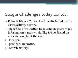 Google Challenges today contd..
• Filter bubbles - Customized results based on the
user's activity history.
• algorithms are written to selectively guess what
information a user would like to see, based on
information about the user
1. location,
2. past click behavior,
3. search history.
 