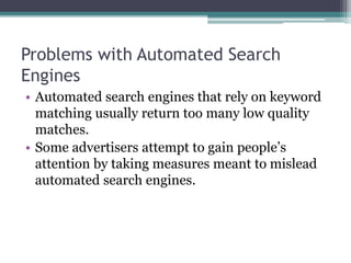 Problems with Automated Search
Engines
• Automated search engines that rely on keyword
matching usually return too many low quality
matches.
• Some advertisers attempt to gain people’s
attention by taking measures meant to mislead
automated search engines.
 
