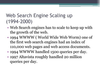 Web Search Engine Scaling up
(1994-2000)
• Web Search engines has to scale to keep up with
the growth of the web.
• 1994 WWWW ( World Wide Web Worm) one of
the first web search engines had an index of
110,000 web pages and web access documents.
• 1994 WWWW handled 1500 queries per day.
• 1997 Altavista roughly handled 20 million
queries per day.
 