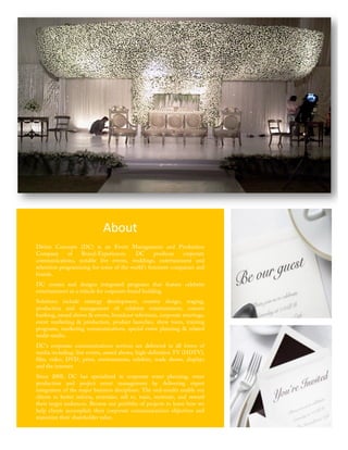 About	
  
       Divine Concepts (DC) is an Event Management and Production
       Company       of   Brand-Experiences.    DC      produces   corporate
       communications, notable live events, weddings, entertainment and
       television programming for some of the world's foremost companies and
       brands.
       DC creates and designs integrated programs that feature celebrity
       entertainment as a vehicle for corporate brand building.
       Solutions include strategy development, creative design, staging,
       production and management of: celebrity entertainment, concert
       booking, award shows & events, broadcast television, corporate meetings,
       event marketing & production, product launches, show tours, training
       programs, marketing communications, special event planning & related
       multi-media.
       DC's corporate communications services are delivered in all forms of
       media including: live events, award shows, high-definition TV (HDTV),
       film, video, DVD, print, environments, exhibits, trade shows, displays
       and the internet.
       Since 2008, DC has specialized in corporate event planning, event
       production and project event management by delivering expert
       integration of the major business disciplines. The end-results enable our
       clients to better inform, entertain, sell to, train, motivate, and reward
       their target audiences. Browse our portfolio of projects to learn how we
       help clients accomplish their corporate communications objectives and
       maximize their shareholder value.	
  

	
  
                                                                  2	
  
 