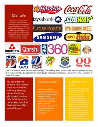 Clientele	
  
              Divine Concepts produces
              corporate communications,
            meetings, events and integrated
           marketing programs for some of
          the foremost companies. We have
             enabled clients to achieve key
           business objectives and maximize
            shareholder value by developing
             and implementing innovative
              communications strategies.	
  




       One	
   of	
   our	
   major	
   event-­‐line	
   includes	
   weddings.	
   Our	
   wedding	
   event	
   clients	
   come	
   from	
   all	
   spheres	
   including	
  
       corporate	
   weddings.	
   Our	
  specialization	
  in	
   set	
  design	
   makes	
  us	
   emphasize	
  on	
  such	
  events	
   and	
   we	
   specialize	
  in	
  
       stage	
  design	
  too.	
  	
  


         DC	
  has	
  produced	
                                     A	
  strategic	
  partner	
                                An	
  approach	
  that	
  
         projects	
  for	
  a	
  diverse	
                                                                                      works	
  
         array	
  of	
  companies,	
                                                                                            With	
  the	
  mindset	
  of	
  collaboration	
  
                                                                     Focused	
  on	
  building	
  
         including	
  Samsung,	
                                     relationships	
  for	
  the	
  long	
  
                                                                                                                                and	
  objectivity,	
  each	
  opportunity	
  
                                                                                                                                is	
  pursued	
  with	
  business	
  
         Guard	
  AutoZone,	
                                        run,	
  DC	
  is	
  renowned	
  for	
  its	
               intelligence,	
  imagination,	
  
         Gymboree,	
  Hardees,	
                                     allegiance	
  to	
  the	
                                  experience	
  and	
  enthusiasm.	
  
         Word	
  Call,	
  Graphite,	
                                companies	
  and	
  brands	
  it	
                         Meticulous	
  research	
  and	
  a	
  
                                                                     serves.	
  We	
  continually	
                             complete	
  understanding	
  of	
  each	
  
         Super	
  Asia,	
  Interflow,	
                              strive	
  to	
  set	
  new	
  
                                                                                                                                situation	
  yield	
  programs	
  with	
  the	
  
                                                                                                                                optimum	
  communications	
  m ix,	
  
         Shalimar	
  Steel	
  Mills,	
                               benchmarks	
  for	
  what	
  can	
                         applied	
  across	
  a	
  fully	
  integrated	
  
         and	
  a	
  lot	
  more.	
                                  be	
  achieved	
  with	
  the	
                            business	
  strategy.	
  The	
  
                                                                     communications	
                                           result…programs	
  that	
  resonate	
  
                                                                     investment.	
                                              with	
  audiences	
  at	
  appropriate	
  
                                                                                                                                points	
  of	
  contact,	
  deepening	
  the	
  
                                                                                                                                emotional	
  connection	
  and	
  
                                                                                                                                stimulating	
  the	
  desired	
  responses.	
  

	
  
                                                                                            3	
  
 