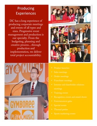 Producing	
  
             Experiences	
  
        DC has a long experience of
       producing corporate meetings
         and events of all types and
           sizes. Progressive event
       management and production is
           our specialty. From the
          budgeting, planning and
         creative process…through
               production and
        implementation, we deliver
        total project accountability.



                                                • Product launches
                                                • Sales meetings
                                                • Dealer meetings
                                                • Franchisee meetings
                                                • Investor and shareholder relations
                                                   meetings
                                                • Training events
                                                • Recognition events and award shows
                                                • Entertainment galas
                                                • Special events
                                                • Themed parties
                                                • Sports marketing events


	
  
                                        5	
  
 