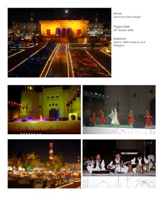 Venue:	
  
               Lahore	
  Fort	
  (Hazuri	
  Bagh)	
  
               	
  
                Project	
  Date:	
  
                      th
                18 	
  October	
  2008.	
  
                	
  
                Audience:	
  	
  
                Approx.	
  1000	
  Foreign	
  &	
  Local	
  
                Delegates	
  




	
  
       6	
  
 