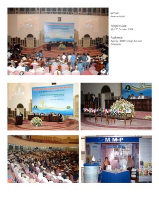 Venue:	
  
               Awan-­‐e-­‐Iqbal	
  
               	
  
                Project	
  Date:	
  
                        th
                13-­‐17 	
  October	
  2008.	
  
                	
  
                Audience:	
  	
  
                Approx.	
  4000	
  Foreign	
  &	
  Local	
  
                Delegates	
  




	
  
       7	
  
 