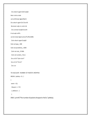 $ns attach-agent $n0 $udp0
#set sink to node
set null0 [new Agent/Null]
$ns attach-agent $n2 $null0
#connect udp src and sink
$ns connect $udp0 $null0
# set udp traffic
set cbr [new Application/Traffic/CBR]
$cbr attach-agent $udp0
$cbr set type_ CBR
$cbr set packetSize_ 1000
$cbr set rate_ 0.5Mb
$cbr set random_ false
$ns at 0.0 "$cbr start"
$ns at 5.0 "finish"
$ns run
TO CALCULATE NUMBER OF PACKETS DROPPED:
BEGIN { pktdrp = 0; }
{
event = $1;
if(event == "d")
{ pktdrp++; }
}
END { printf("The numberof packetsdroppedis%dn",pktdrp);
 
