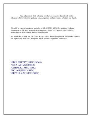 Any achievement be it scholastic or otherwise does not depend only on the
individual efforts but on the guidance ,encouragement and cooperation of elders and friends.
We wish to express our sincere gratitude to MR.SURESH KUMAR, Assistant Professor
,department of ISE, who provided us an opportunity to do “NETWORK SIMULATOR 2”
project work at M S Ramaiah institute of technology.
We would like to thank out DR.VIJAY KUMAR B.P , Head of department ,Information Science
and engineering, M S R I T, Bangalore for his valuable suggestions and advice.
NIDHI SHETTY(1MS13ISO63)
NEHA .M(1MS13IS062)
RASHMI.K(1MS13IS082)
POOJA.B(1MS13IS074)
NIKITHA.K.N(1MS13IS066)
 