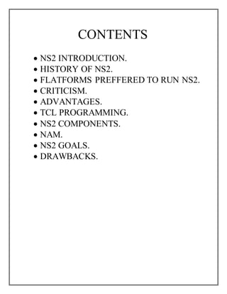 CONTENTS
 NS2 INTRODUCTION.
 HISTORY OF NS2.
 FLATFORMS PREFFERED TO RUN NS2.
 CRITICISM.
 ADVANTAGES.
 TCL PROGRAMMING.
 NS2 COMPONENTS.
 NAM.
 NS2 GOALS.
 DRAWBACKS.
 