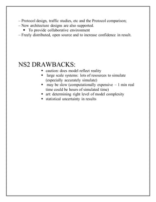 – Protocol design, traffic studies, etc and the Protocol comparison;
– New architecture designs are also supported.
 To provide collaborative environment
– Freely distributed, open source and to increase confidence in result.
NS2 DRAWBACKS:
 caution: does model reflect reality
 large scale systems: lots of resources to simulate
(especially accurately simulate)
 may be slow (computationally expensive – 1 min real
time could be hours of simulated time)
 art: determining right level of model complexity
 statistical uncertainty in results
 
