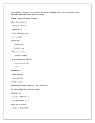 Simulatea three nodes point-to-point network with duplex links between them. Set the queue sizevary the
bandwidth and find the number of packets dropped.
#Create simulator setns [new Simulator]
#Open the nam trace file
set nf [open ex1.nam w]
$ns namtrace-all
$nf set nt [open ex1.tr w]
$ns trace-all $nt
proc finish {}{
global ns nf nt
$ns flush-trace
#Close the trace file
close$nf close$nt
#Execute nam on the tracefile
exec nam ex1.nam &
exit 0 }
#create node
set n0 [$ns node]
set n1 [$ns node]
set n2 [$ns node]
#create link $ns duplex-link $n0 $n1 12Mb 10ms DropTail
$ns duplex-link $n1 $n2 0.2Mb 10ms DropTail
#Set Queue Size
$ns queue-limit $n0 $n1 10
$ns queue-limit $n1 $n2 10
#setup udp connection
set udp0 [new Agent/UDP]
 