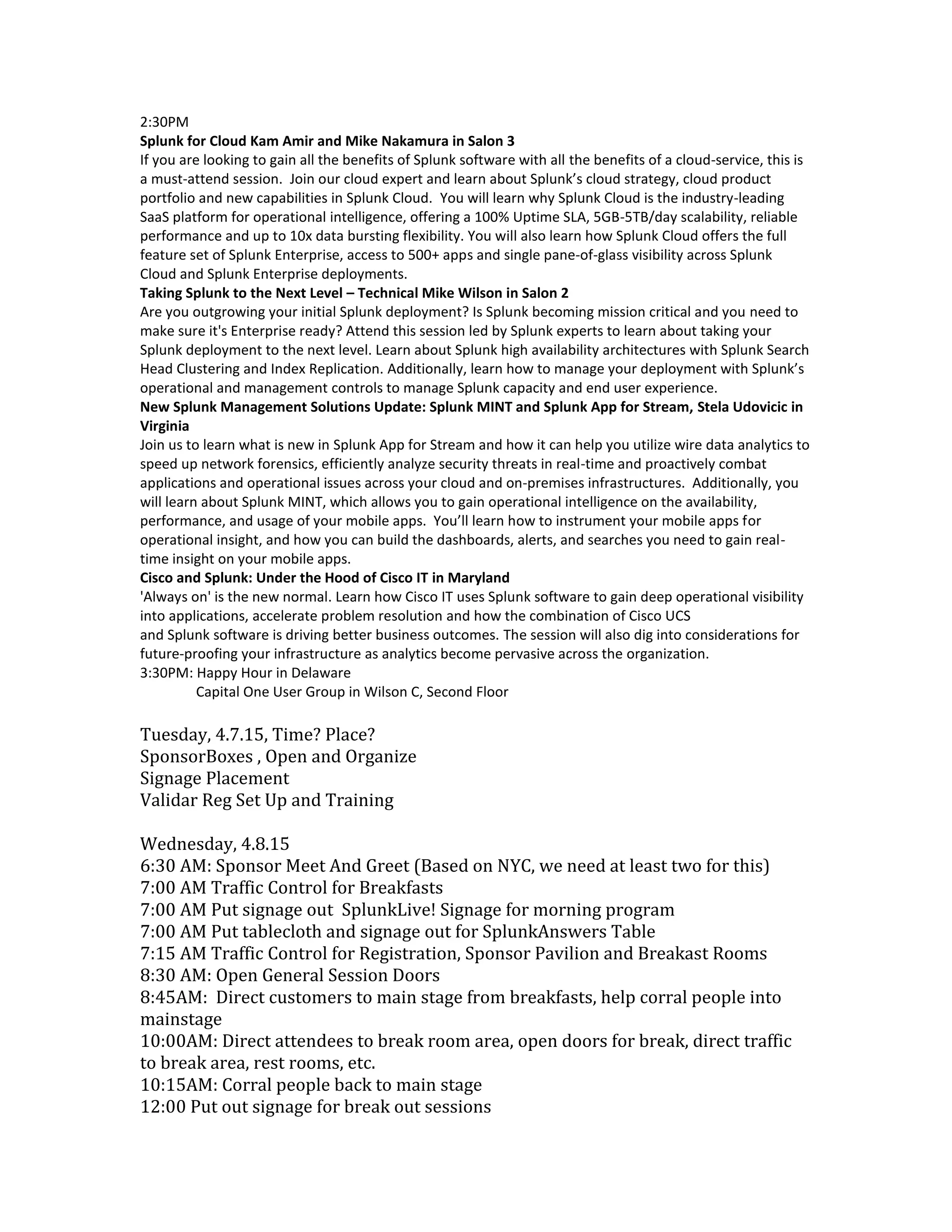 2:30PM
Splunk for Cloud Kam Amir and Mike Nakamura in Salon 3
If you are looking to gain all the benefits of Splunk software with all the benefits of a cloud-service, this is
a must-attend session. Join our cloud expert and learn about Splunk’s cloud strategy, cloud product
portfolio and new capabilities in Splunk Cloud. You will learn why Splunk Cloud is the industry-leading
SaaS platform for operational intelligence, offering a 100% Uptime SLA, 5GB-5TB/day scalability, reliable
performance and up to 10x data bursting flexibility. You will also learn how Splunk Cloud offers the full
feature set of Splunk Enterprise, access to 500+ apps and single pane-of-glass visibility across Splunk
Cloud and Splunk Enterprise deployments.
Taking Splunk to the Next Level – Technical Mike Wilson in Salon 2
Are you outgrowing your initial Splunk deployment? Is Splunk becoming mission critical and you need to
make sure it's Enterprise ready? Attend this session led by Splunk experts to learn about taking your
Splunk deployment to the next level. Learn about Splunk high availability architectures with Splunk Search
Head Clustering and Index Replication. Additionally, learn how to manage your deployment with Splunk’s
operational and management controls to manage Splunk capacity and end user experience.
New Splunk Management Solutions Update: Splunk MINT and Splunk App for Stream, Stela Udovicic in
Virginia
Join us to learn what is new in Splunk App for Stream and how it can help you utilize wire data analytics to
speed up network forensics, efficiently analyze security threats in real-time and proactively combat
applications and operational issues across your cloud and on-premises infrastructures. Additionally, you
will learn about Splunk MINT, which allows you to gain operational intelligence on the availability,
performance, and usage of your mobile apps. You’ll learn how to instrument your mobile apps for
operational insight, and how you can build the dashboards, alerts, and searches you need to gain real-
time insight on your mobile apps.
Cisco and Splunk: Under the Hood of Cisco IT in Maryland
'Always on' is the new normal. Learn how Cisco IT uses Splunk software to gain deep operational visibility
into applications, accelerate problem resolution and how the combination of Cisco UCS
and Splunk software is driving better business outcomes. The session will also dig into considerations for
future-proofing your infrastructure as analytics become pervasive across the organization.
3:30PM: Happy Hour in Delaware
Capital One User Group in Wilson C, Second Floor
Tuesday, 4.7.15, Time? Place?
SponsorBoxes , Open and Organize
Signage Placement
Validar Reg Set Up and Training
Wednesday, 4.8.15
6:30 AM: Sponsor Meet And Greet (Based on NYC, we need at least two for this)
7:00 AM Traffic Control for Breakfasts
7:00 AM Put signage out SplunkLive! Signage for morning program
7:00 AM Put tablecloth and signage out for SplunkAnswers Table
7:15 AM Traffic Control for Registration, Sponsor Pavilion and Breakast Rooms
8:30 AM: Open General Session Doors
8:45AM: Direct customers to main stage from breakfasts, help corral people into
mainstage
10:00AM: Direct attendees to break room area, open doors for break, direct traffic
to break area, rest rooms, etc.
10:15AM: Corral people back to main stage
12:00 Put out signage for break out sessions
 