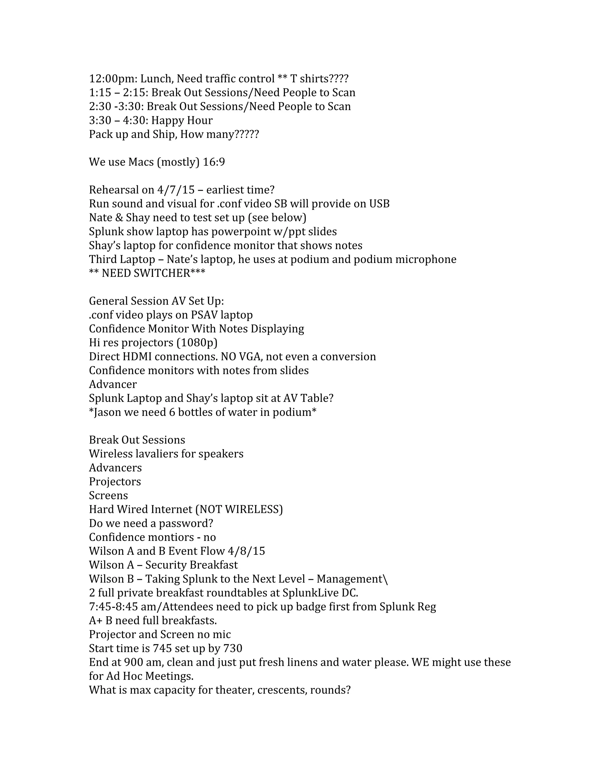 12:00pm: Lunch, Need traffic control ** T shirts????
1:15 – 2:15: Break Out Sessions/Need People to Scan
2:30 -3:30: Break Out Sessions/Need People to Scan
3:30 – 4:30: Happy Hour
Pack up and Ship, How many?????
We use Macs (mostly) 16:9
Rehearsal on 4/7/15 – earliest time?
Run sound and visual for .conf video SB will provide on USB
Nate & Shay need to test set up (see below)
Splunk show laptop has powerpoint w/ppt slides
Shay’s laptop for confidence monitor that shows notes
Third Laptop – Nate’s laptop, he uses at podium and podium microphone
** NEED SWITCHER***
General Session AV Set Up:
.conf video plays on PSAV laptop
Confidence Monitor With Notes Displaying
Hi res projectors (1080p)
Direct HDMI connections. NO VGA, not even a conversion
Confidence monitors with notes from slides
Advancer
Splunk Laptop and Shay’s laptop sit at AV Table?
*Jason we need 6 bottles of water in podium*
Break Out Sessions
Wireless lavaliers for speakers
Advancers
Projectors
Screens
Hard Wired Internet (NOT WIRELESS)
Do we need a password?
Confidence montiors - no
Wilson A and B Event Flow 4/8/15
Wilson A – Security Breakfast
Wilson B – Taking Splunk to the Next Level – Management
2 full private breakfast roundtables at SplunkLive DC.
7:45-8:45 am/Attendees need to pick up badge first from Splunk Reg
A+ B need full breakfasts.
Projector and Screen no mic
Start time is 745 set up by 730
End at 900 am, clean and just put fresh linens and water please. WE might use these
for Ad Hoc Meetings.
What is max capacity for theater, crescents, rounds?
 