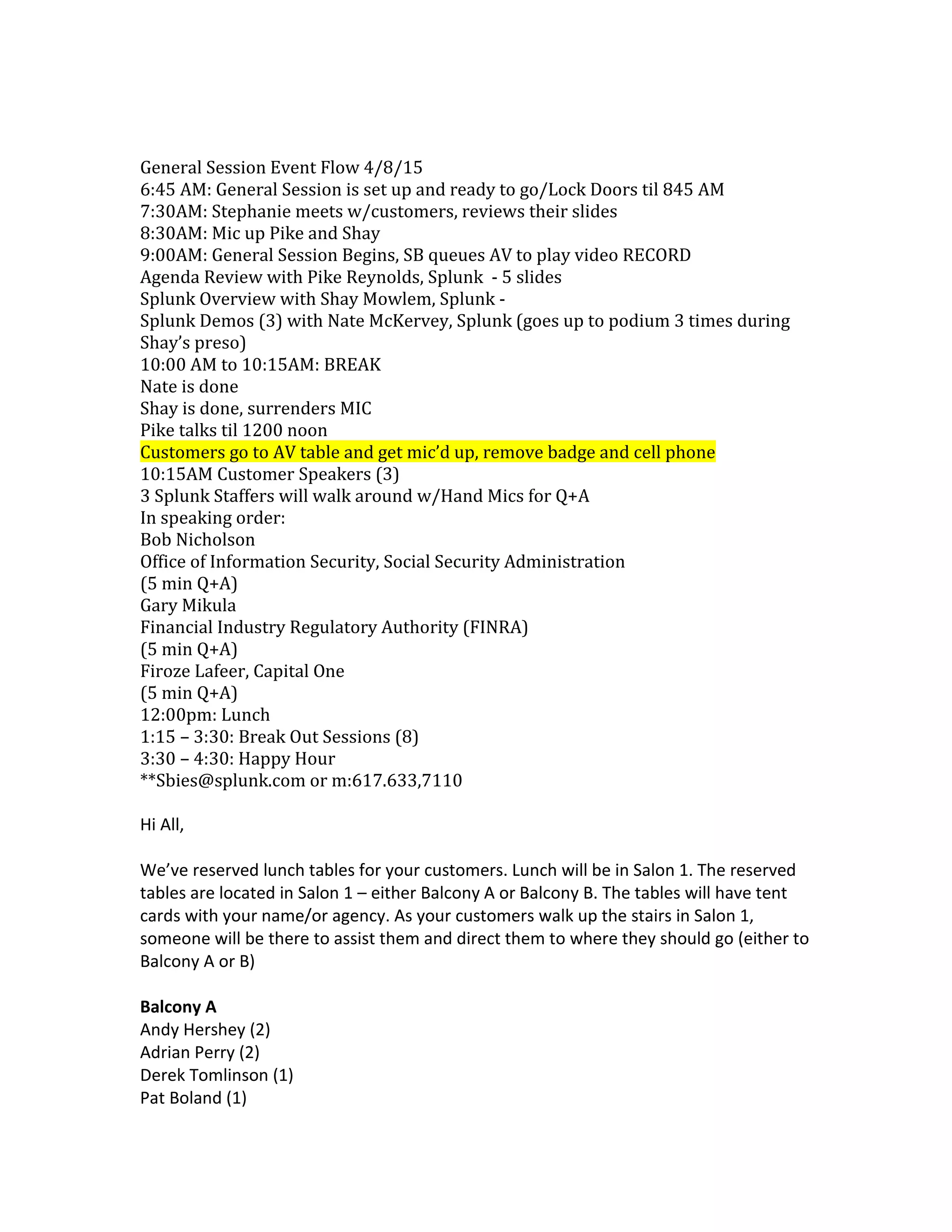General Session Event Flow 4/8/15
6:45 AM: General Session is set up and ready to go/Lock Doors til 845 AM
7:30AM: Stephanie meets w/customers, reviews their slides
8:30AM: Mic up Pike and Shay
9:00AM: General Session Begins, SB queues AV to play video RECORD
Agenda Review with Pike Reynolds, Splunk - 5 slides
Splunk Overview with Shay Mowlem, Splunk -
Splunk Demos (3) with Nate McKervey, Splunk (goes up to podium 3 times during
Shay’s preso)
10:00 AM to 10:15AM: BREAK
Nate is done
Shay is done, surrenders MIC
Pike talks til 1200 noon
Customers go to AV table and get mic’d up, remove badge and cell phone
10:15AM Customer Speakers (3)
3 Splunk Staffers will walk around w/Hand Mics for Q+A
In speaking order:
Bob Nicholson
Office of Information Security, Social Security Administration
(5 min Q+A)
Gary Mikula
Financial Industry Regulatory Authority (FINRA)
(5 min Q+A)
Firoze Lafeer, Capital One
(5 min Q+A)
12:00pm: Lunch
1:15 – 3:30: Break Out Sessions (8)
3:30 – 4:30: Happy Hour
**Sbies@splunk.com or m:617.633,7110
Hi All,
We’ve reserved lunch tables for your customers. Lunch will be in Salon 1. The reserved
tables are located in Salon 1 – either Balcony A or Balcony B. The tables will have tent
cards with your name/or agency. As your customers walk up the stairs in Salon 1,
someone will be there to assist them and direct them to where they should go (either to
Balcony A or B)
Balcony A
Andy Hershey (2)
Adrian Perry (2)
Derek Tomlinson (1)
Pat Boland (1)
 