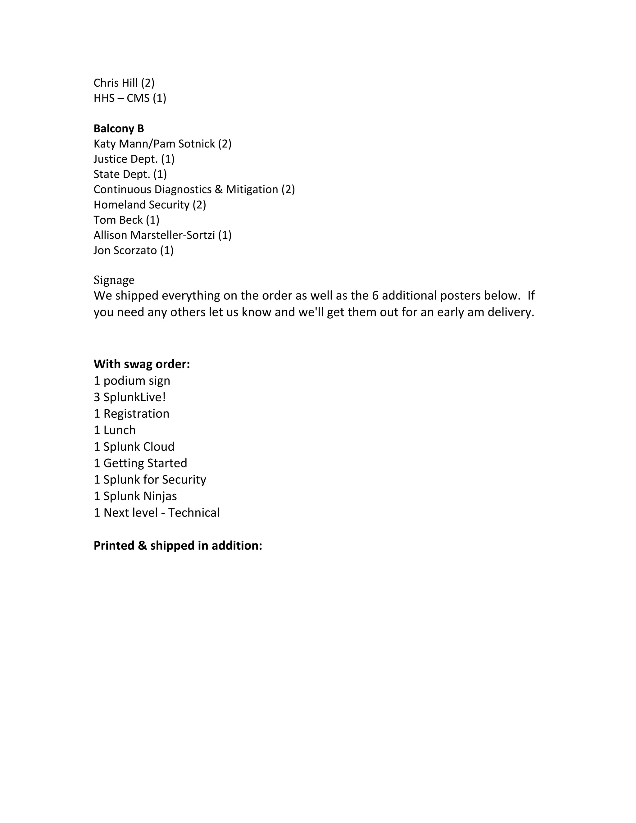 Chris Hill (2)
HHS – CMS (1)
Balcony B
Katy Mann/Pam Sotnick (2)
Justice Dept. (1)
State Dept. (1)
Continuous Diagnostics & Mitigation (2)
Homeland Security (2)
Tom Beck (1)
Allison Marsteller-Sortzi (1)
Jon Scorzato (1)
Signage
We shipped everything on the order as well as the 6 additional posters below. If
you need any others let us know and we'll get them out for an early am delivery.
With swag order:
1 podium sign
3 SplunkLive!
1 Registration
1 Lunch
1 Splunk Cloud
1 Getting Started
1 Splunk for Security
1 Splunk Ninjas
1 Next level - Technical
Printed & shipped in addition:
 