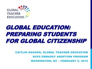 GLOBAL EDUCATION:
PREPARING STUDENTS
FOR GLOBAL CITIZENSHIP
CAITLIN HAUGEN, GLOBAL TEACHER EDUCATION
DCPS EMBASSY ADOPTION PROGRAM
WASHINGTON, DC  FEBRUARY 5, 2015
 