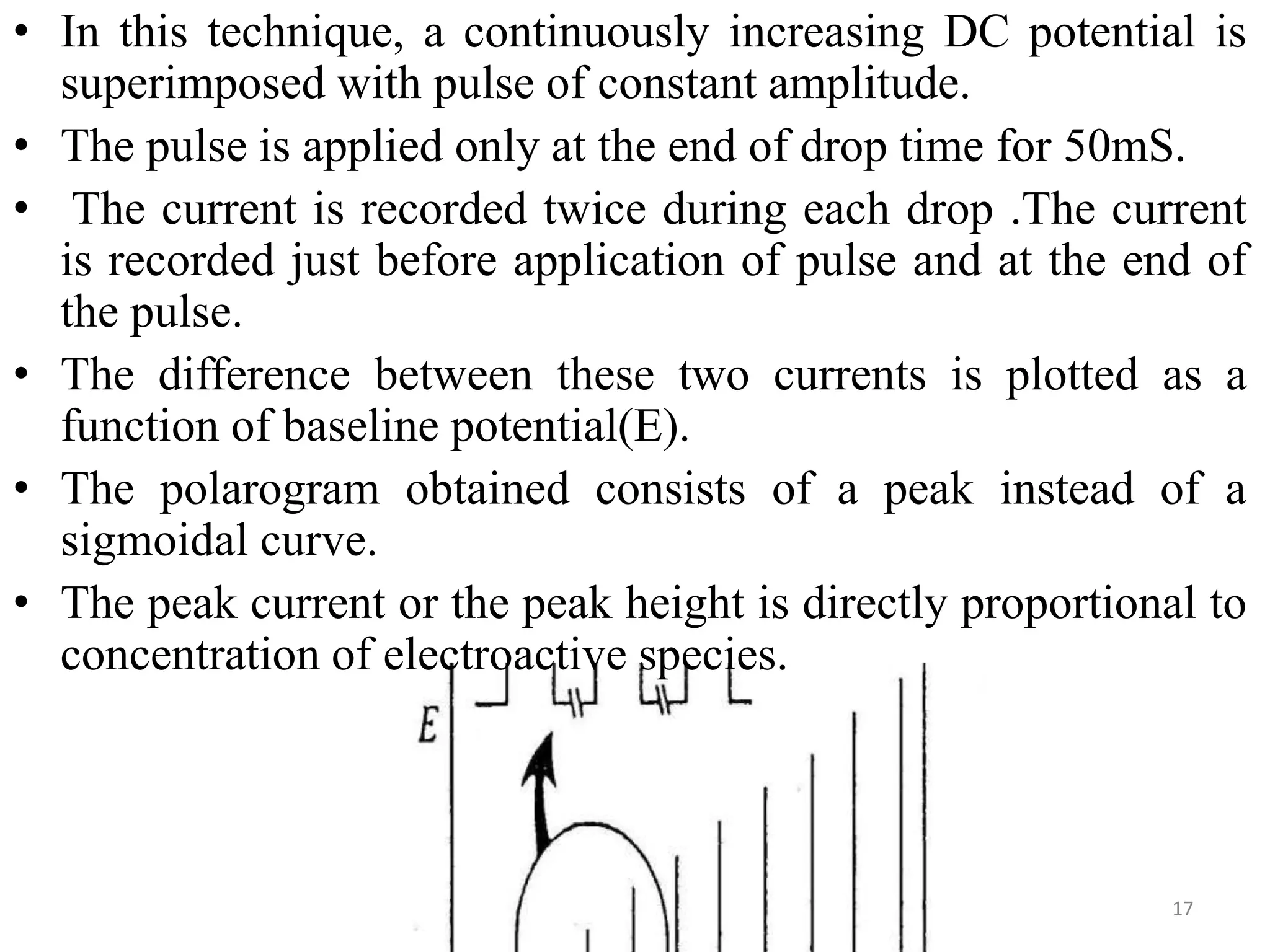 • In this technique, a continuously increasing DC potential is
superimposed with pulse of constant amplitude.
• The pulse is applied only at the end of drop time for 50mS.
• The current is recorded twice during each drop .The current
is recorded just before application of pulse and at the end of
the pulse.
• The difference between these two currents is plotted as a
function of baseline potential(E).
• The polarogram obtained consists of a peak instead of a
sigmoidal curve.
• The peak current or the peak height is directly proportional to
concentration of electroactive species.
17
 