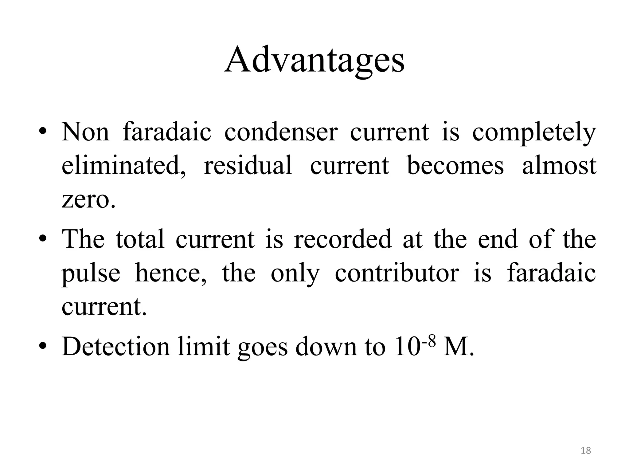 Advantages
• Non faradaic condenser current is completely
eliminated, residual current becomes almost
zero.
• The total current is recorded at the end of the
pulse hence, the only contributor is faradaic
current.
• Detection limit goes down to 10-8 M.
18
 