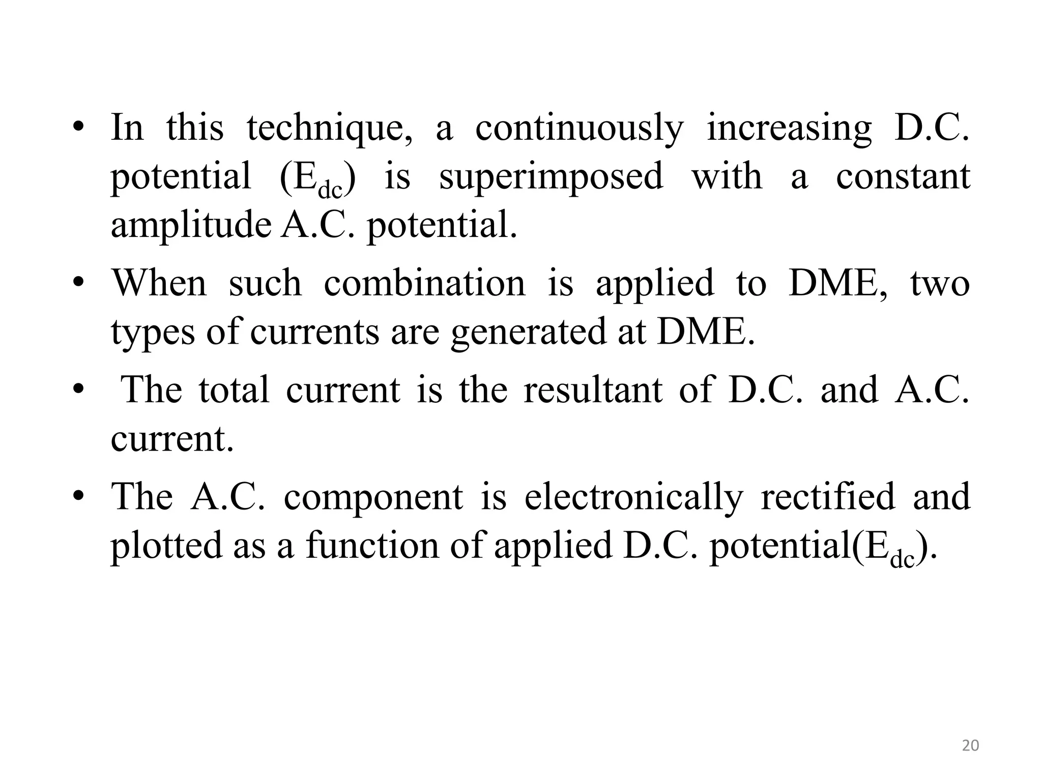 • In this technique, a continuously increasing D.C.
potential (Edc) is superimposed with a constant
amplitude A.C. potential.
• When such combination is applied to DME, two
types of currents are generated at DME.
• The total current is the resultant of D.C. and A.C.
current.
• The A.C. component is electronically rectified and
plotted as a function of applied D.C. potential(Edc).
20
 