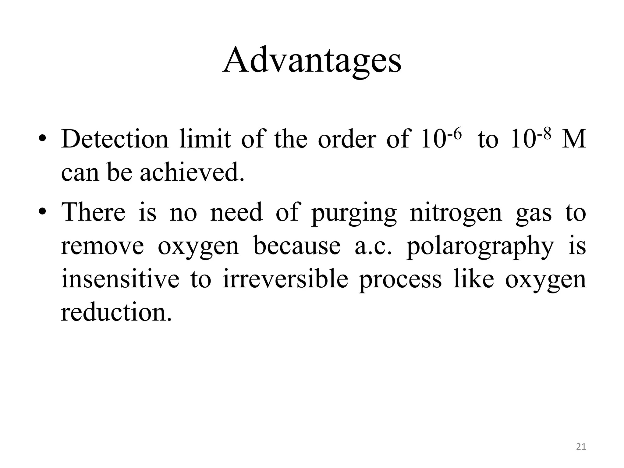 Advantages
• Detection limit of the order of 10-6 to 10-8 M
can be achieved.
• There is no need of purging nitrogen gas to
remove oxygen because a.c. polarography is
insensitive to irreversible process like oxygen
reduction.
21
 