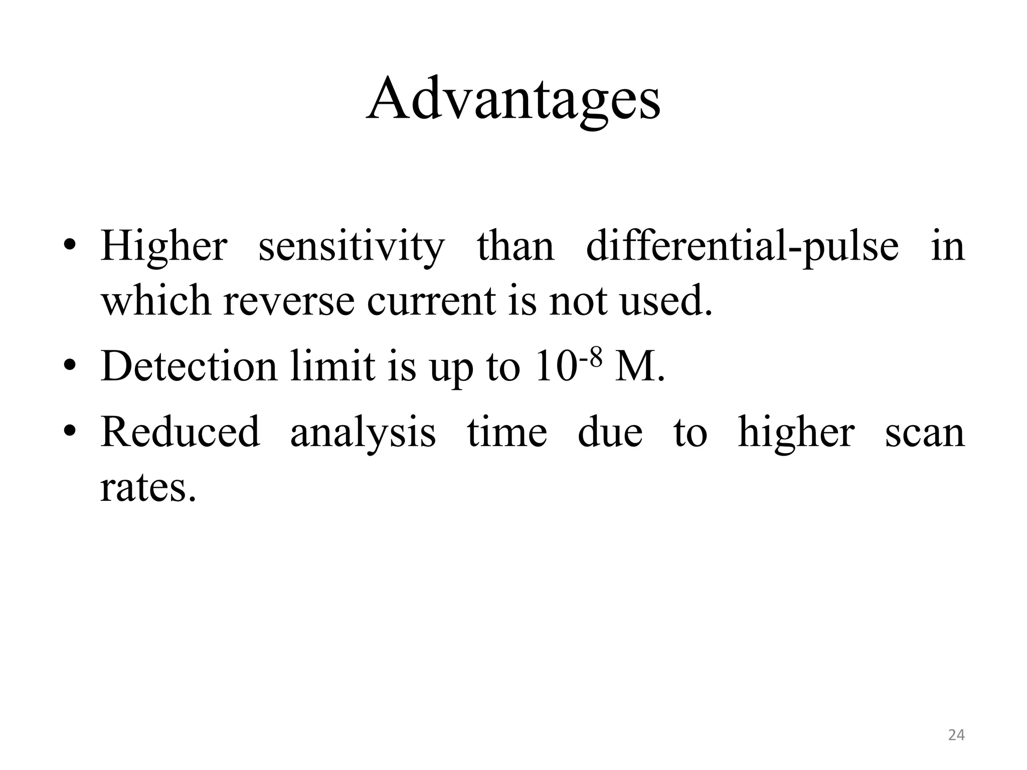 Advantages
• Higher sensitivity than differential-pulse in
which reverse current is not used.
• Detection limit is up to 10-8 M.
• Reduced analysis time due to higher scan
rates.
24
 