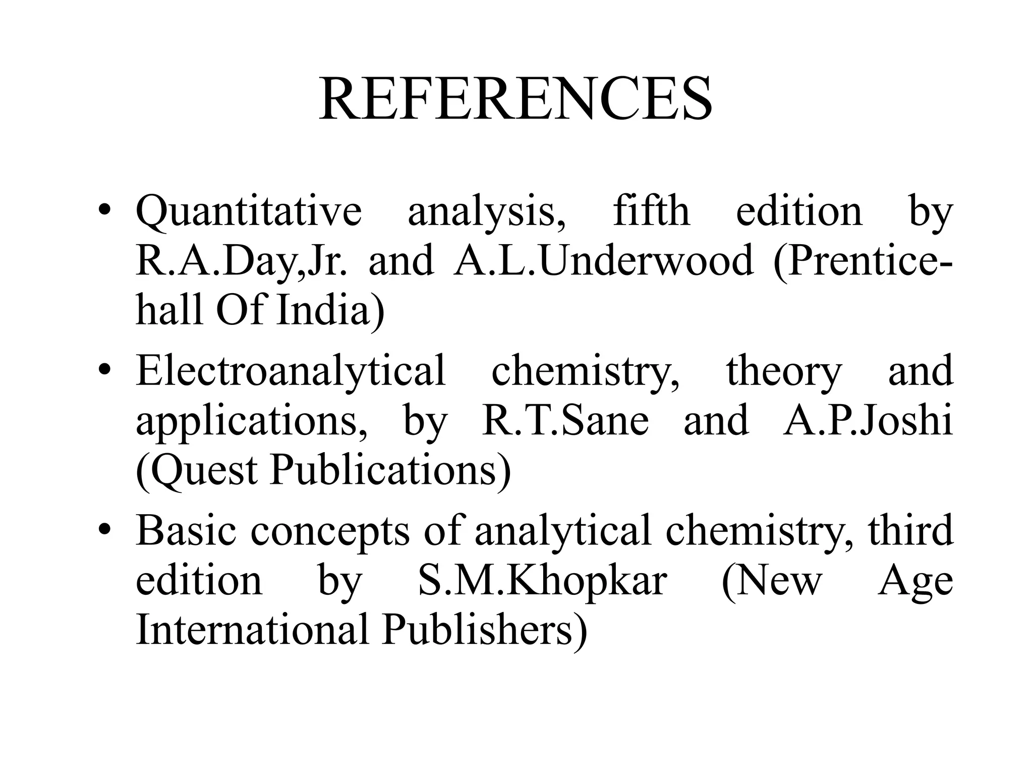 REFERENCES
• Quantitative analysis, fifth edition by
R.A.Day,Jr. and A.L.Underwood (Prentice-
hall Of India)
• Electroanalytical chemistry, theory and
applications, by R.T.Sane and A.P.Joshi
(Quest Publications)
• Basic concepts of analytical chemistry, third
edition by S.M.Khopkar (New Age
International Publishers)
 