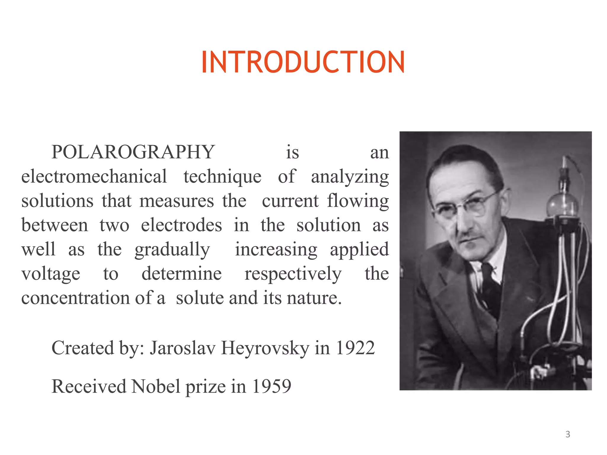 INTRODUCTION
3
POLAROGRAPHY is an
electromechanical technique of analyzing
solutions that measures the current flowing
between two electrodes in the solution as
well as the gradually increasing applied
voltage to determine respectively the
concentration of a solute and its nature.
Created by: Jaroslav Heyrovsky in 1922
Received Nobel prize in 1959
 