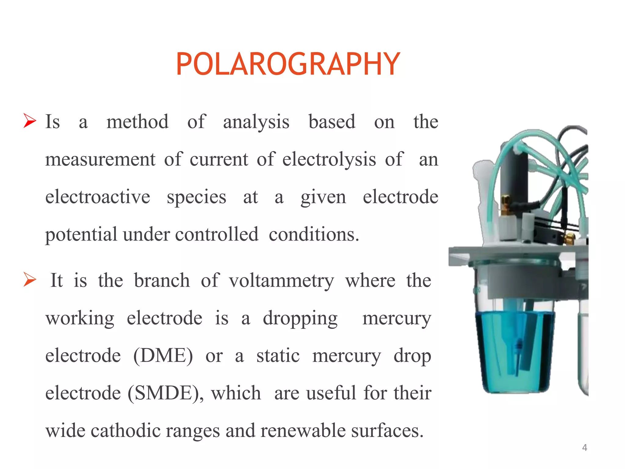 POLAROGRAPHY
4
 Is a method of analysis based on the
measurement of current of electrolysis of an
electroactive species at a given electrode
potential under controlled conditions.
 It is the branch of voltammetry where the
working electrode is a dropping mercury
electrode (DME) or a static mercury drop
electrode (SMDE), which are useful for their
wide cathodic ranges and renewable surfaces.
 
