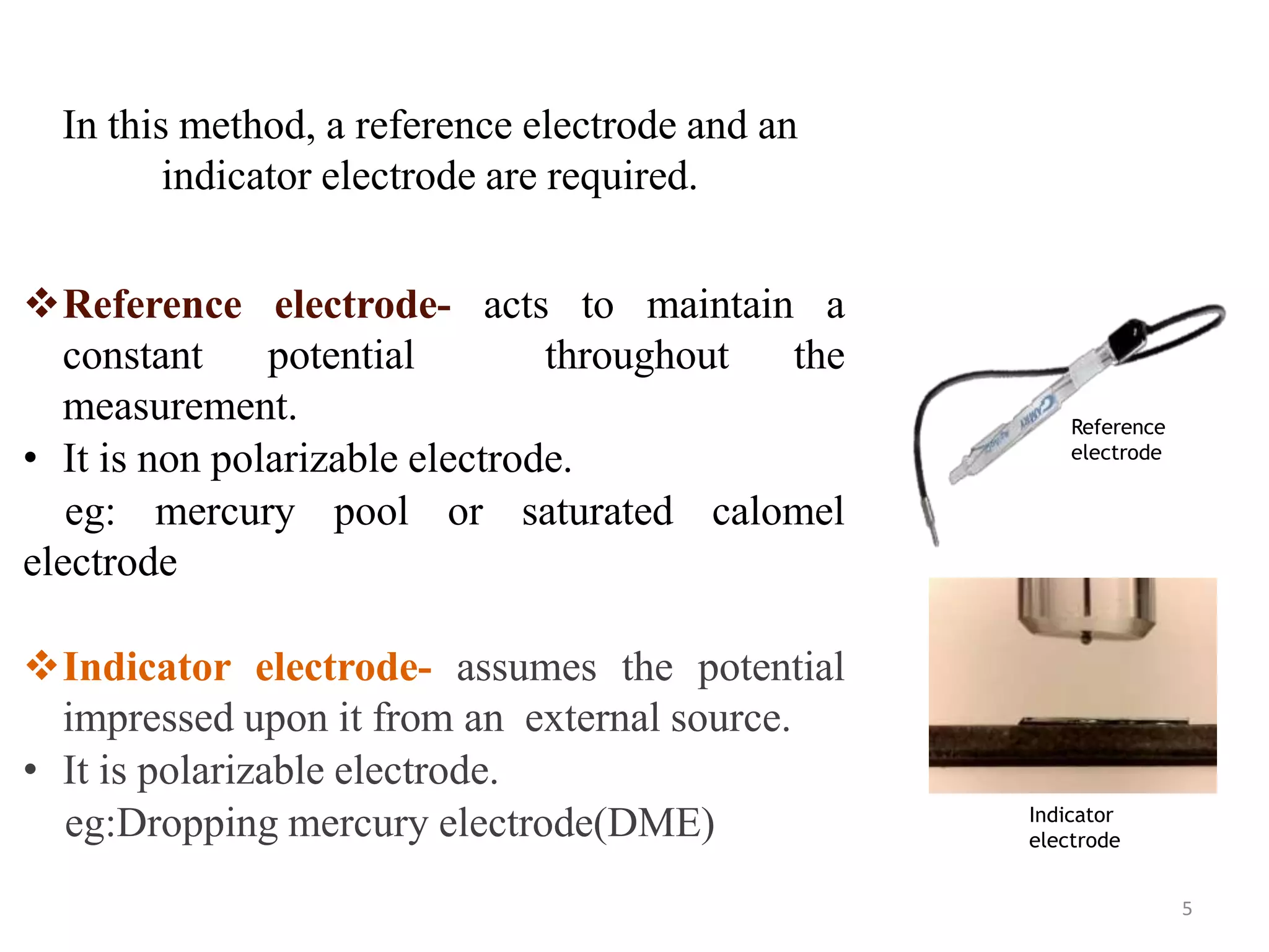 In this method, a reference electrode and an
indicator electrode are required.
5
Reference electrode- acts to maintain a
constant potential throughout the
measurement.
• It is non polarizable electrode.
eg: mercury pool or saturated calomel
electrode
Indicator electrode- assumes the potential
impressed upon it from an external source.
• It is polarizable electrode.
eg:Dropping mercury electrode(DME)
Reference
electrode
Indicator
electrode
 